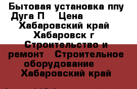 Бытовая установка ппу Дуга П0 › Цена ­ 46 570 - Хабаровский край, Хабаровск г. Строительство и ремонт » Строительное оборудование   . Хабаровский край